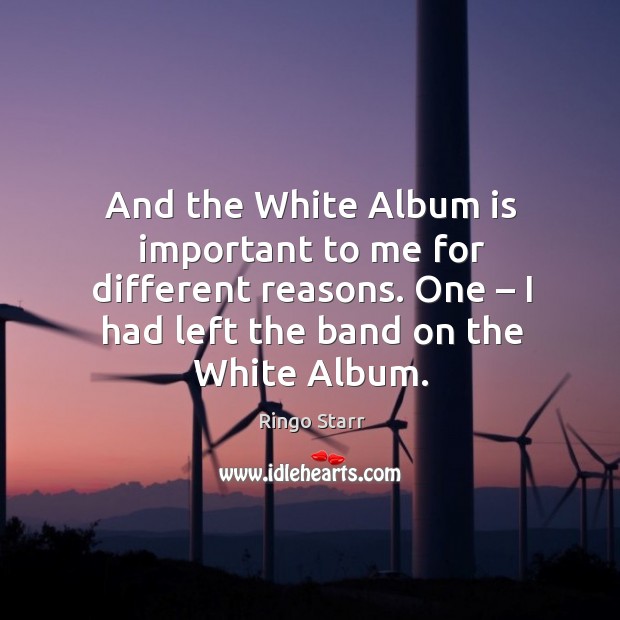 And the white album is important to me for different reasons. One – I had left the band on the white album. Image