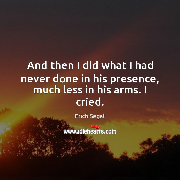 And then I did what I had never done in his presence, much less in his arms. I cried. Erich Segal Picture Quote