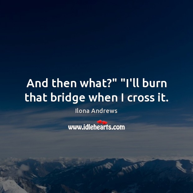And then what?” “I’ll burn that bridge when I cross it. Image