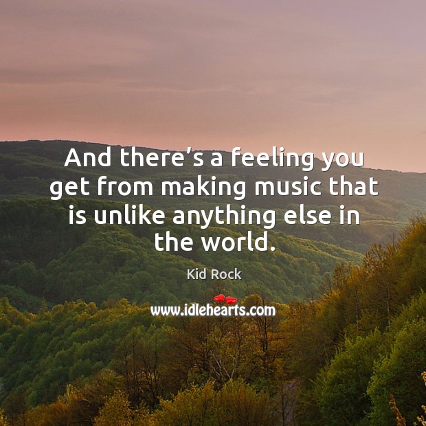 And there’s a feeling you get from making music that is unlike anything else in the world. Kid Rock Picture Quote