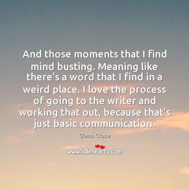 And those moments that I find mind busting. Meaning like there’s a Glenn Close Picture Quote