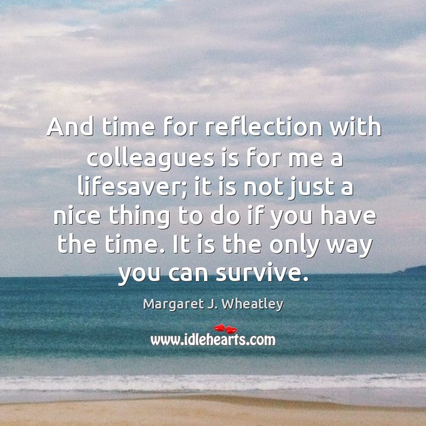 And time for reflection with colleagues is for me a lifesaver; Margaret J. Wheatley Picture Quote