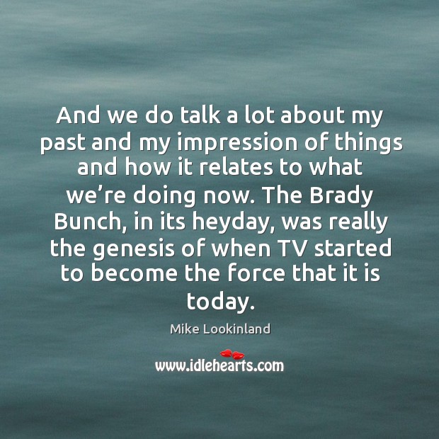 And we do talk a lot about my past and my impression of things and how it relates to what we’re doing now. Image