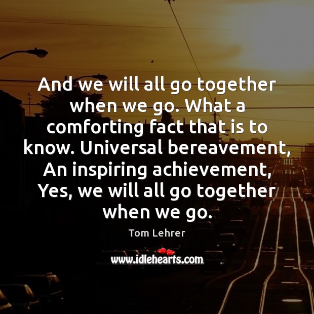 And we will all go together when we go. What a comforting Image
