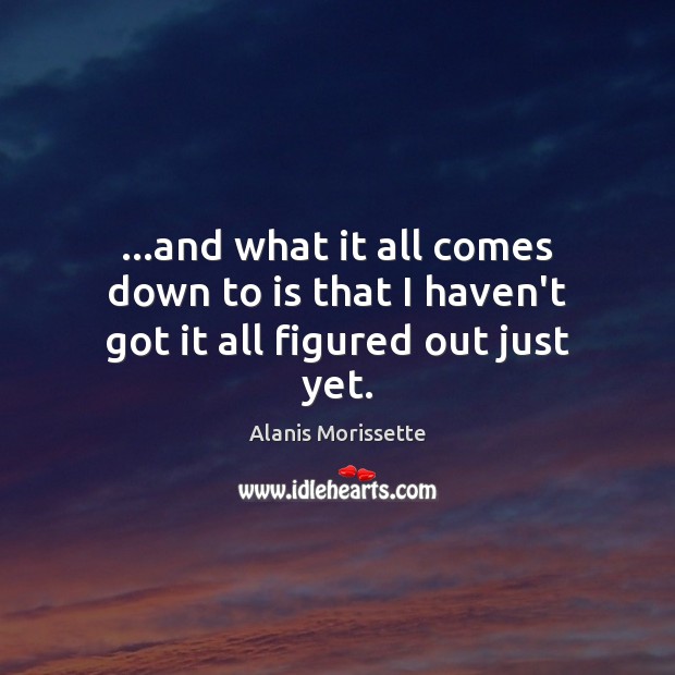 …and what it all comes down to is that I haven’t got it all figured out just yet. Alanis Morissette Picture Quote
