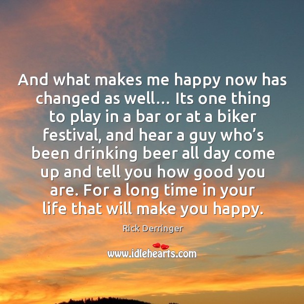 And what makes me happy now has changed as well… its one thing to play in a bar 