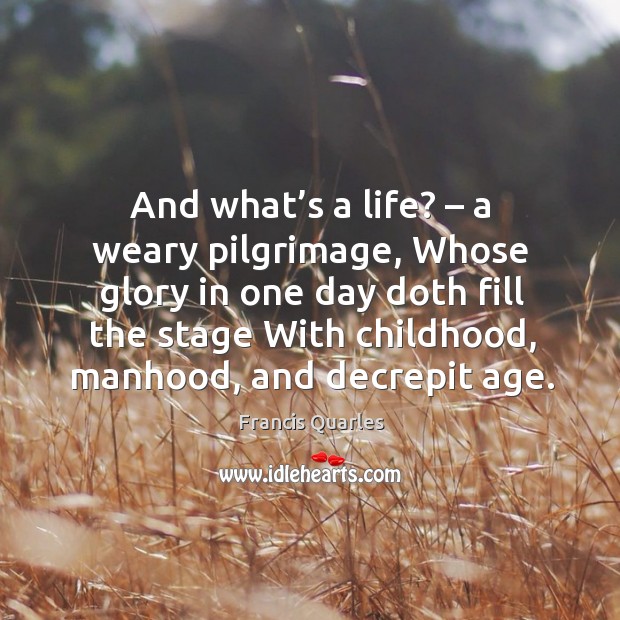 And what’s a life? – a weary pilgrimage, whose glory in one day doth fill the stage with childhood, manhood, and decrepit age. Francis Quarles Picture Quote