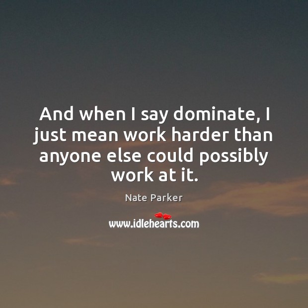 And when I say dominate, I just mean work harder than anyone 