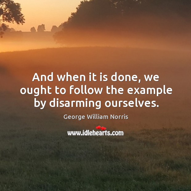 And when it is done, we ought to follow the example by disarming ourselves. George William Norris Picture Quote