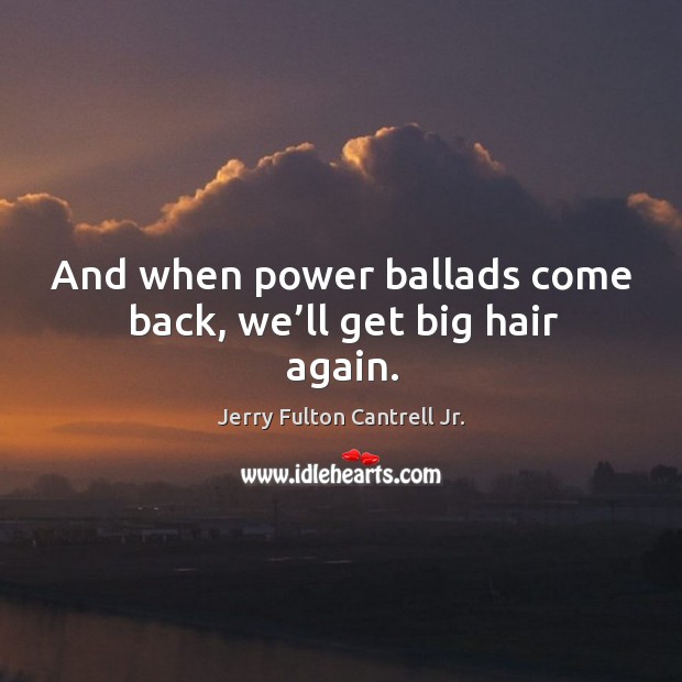 And when power ballads come back, we’ll get big hair again. 