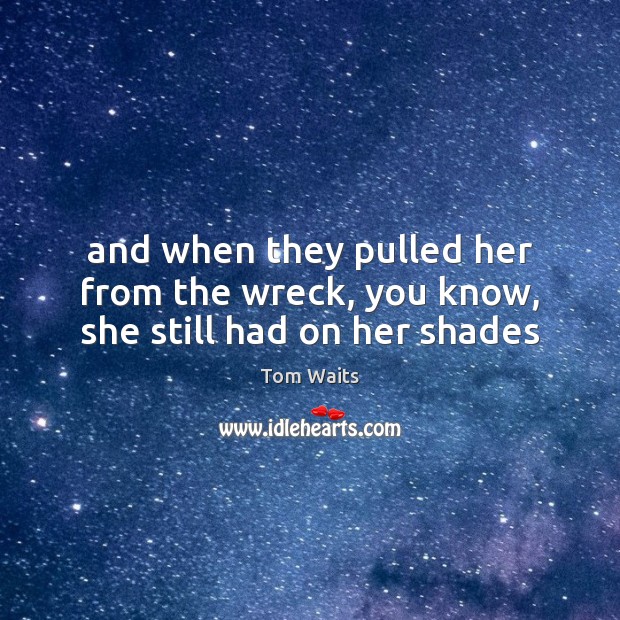 And when they pulled her from the wreck, you know, she still had on her shades Tom Waits Picture Quote