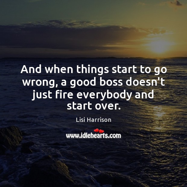 And when things start to go wrong, a good boss doesn’t just fire everybody and start over. Image
