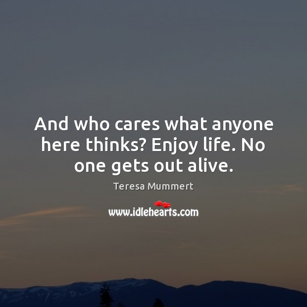 And who cares what anyone here thinks? Enjoy life. No one gets out alive. Teresa Mummert Picture Quote