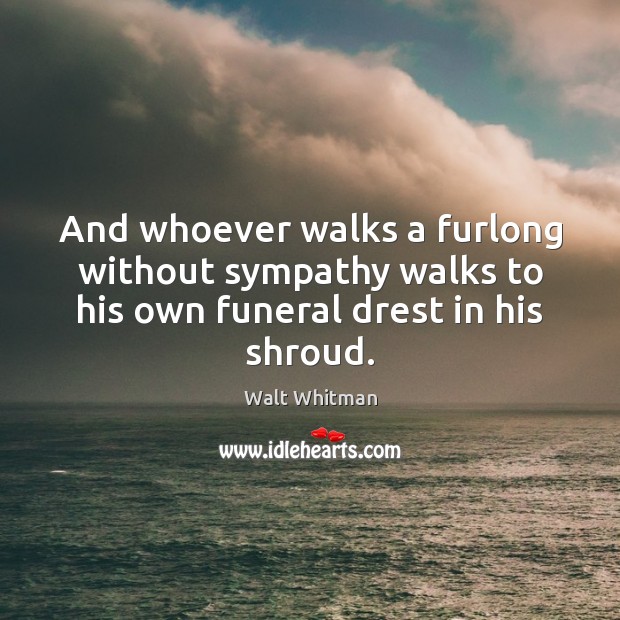 And whoever walks a furlong without sympathy walks to his own funeral drest in his shroud. Walt Whitman Picture Quote