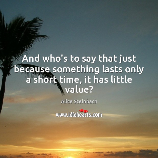And who’s to say that just because something lasts only a short time, it has little value? Alice Steinbach Picture Quote