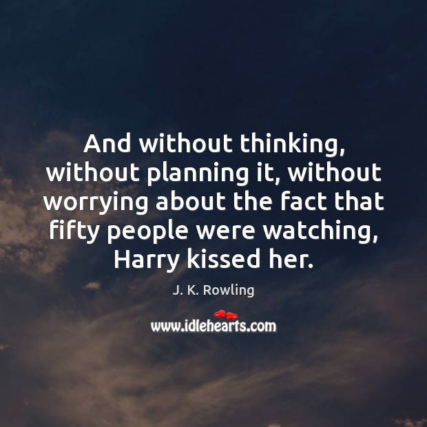 And without thinking, without planning it, without worrying about the fact that 