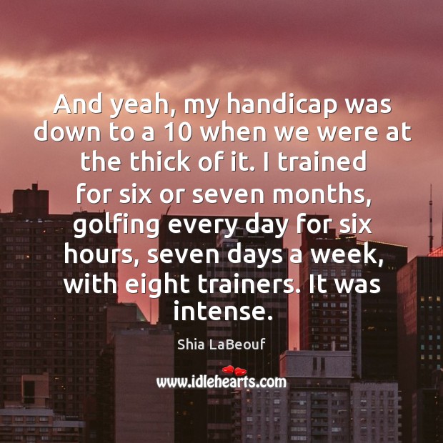 And yeah, my handicap was down to a 10 when we were at the thick of it. Shia LaBeouf Picture Quote