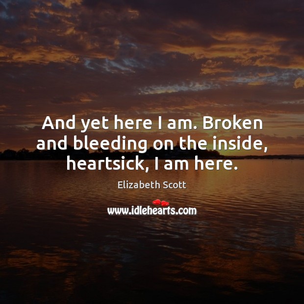 And yet here I am. Broken and bleeding on the inside, heartsick, I am here. Elizabeth Scott Picture Quote