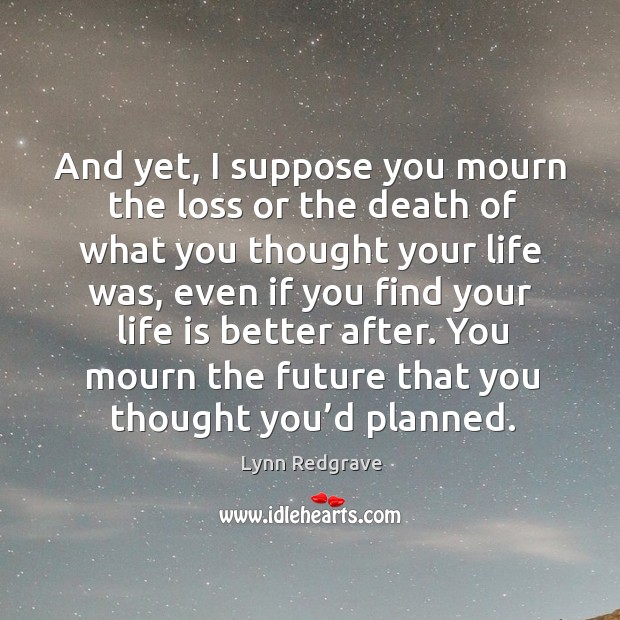 And yet, I suppose you mourn the loss or the death of what you thought your life was Image