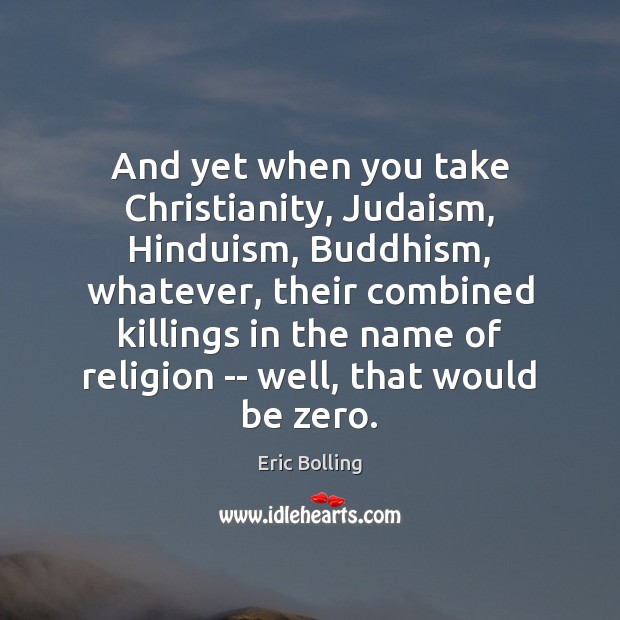 And yet when you take Christianity, Judaism, Hinduism, Buddhism, whatever, their combined 