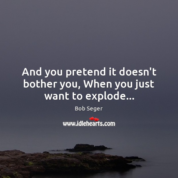 And you pretend it doesn’t bother you, When you just want to explode… Bob Seger Picture Quote