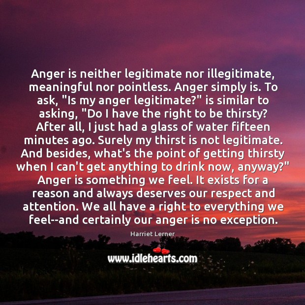 Anger is neither legitimate nor illegitimate, meaningful nor pointless. Anger simply is. Harriet Lerner Picture Quote