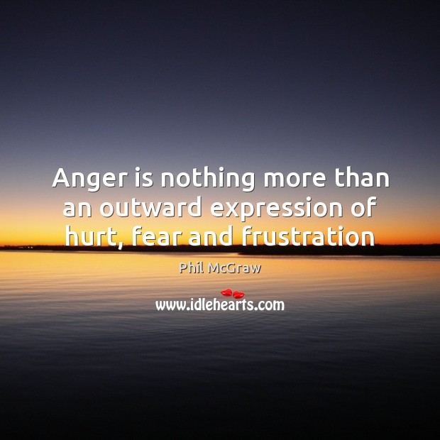 Anger is nothing more than an outward expression of hurt, fear and frustration 