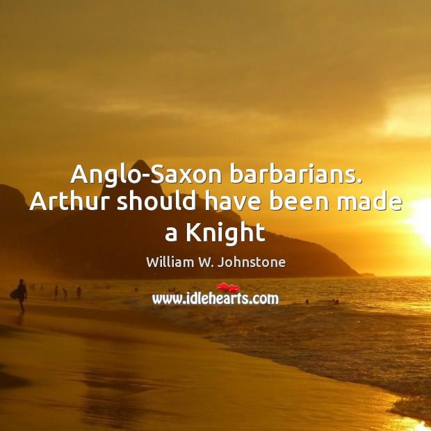 Anglo-Saxon barbarians. Arthur should have been made a Knight William W. Johnstone Picture Quote