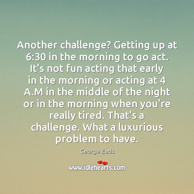 Another challenge? Getting up at 6:30 in the morning to go act. It’s George Eads Picture Quote