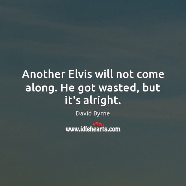 Another Elvis will not come along. He got wasted, but it’s alright. David Byrne Picture Quote