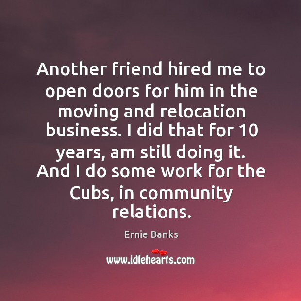 Another friend hired me to open doors for him in the moving and relocation business. Ernie Banks Picture Quote