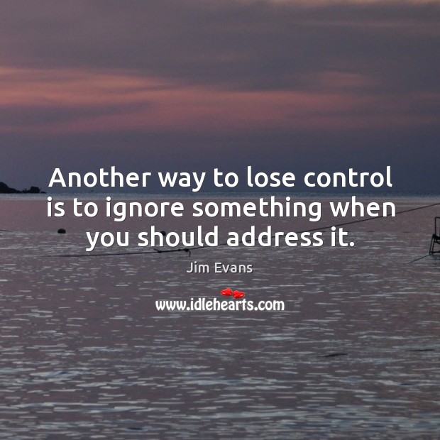 Another way to lose control is to ignore something when you should address it. Jim Evans Picture Quote