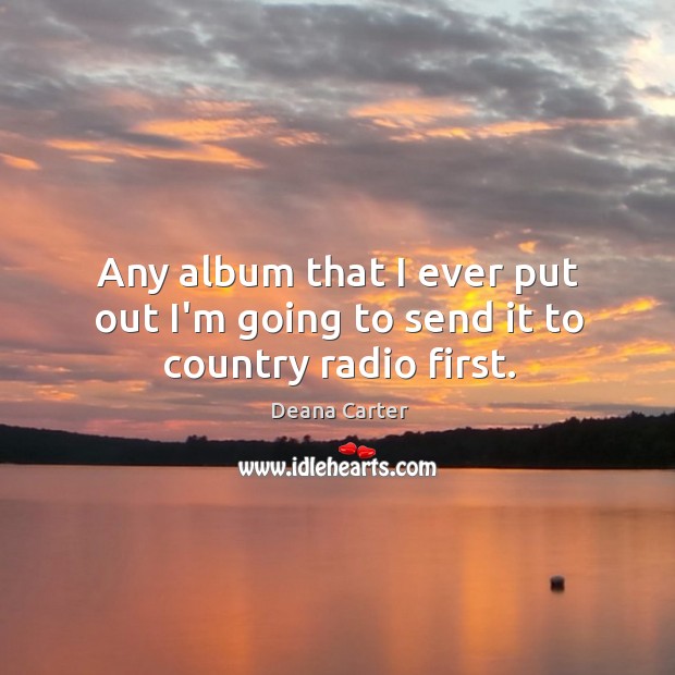 Any album that I ever put out I’m going to send it to country radio first. Deana Carter Picture Quote