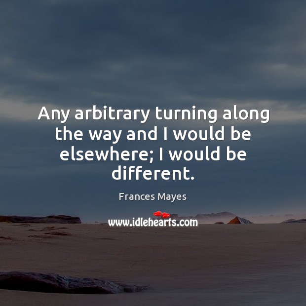 Any arbitrary turning along the way and I would be elsewhere; I would be different. 