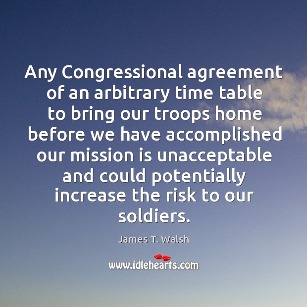 Any congressional agreement of an arbitrary time table to bring our troops home before James T. Walsh Picture Quote