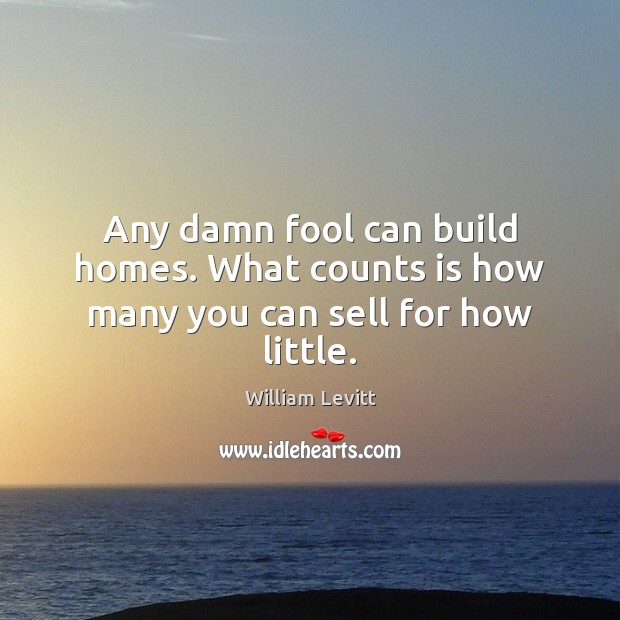 Any damn fool can build homes. What counts is how many you can sell for how little. 
