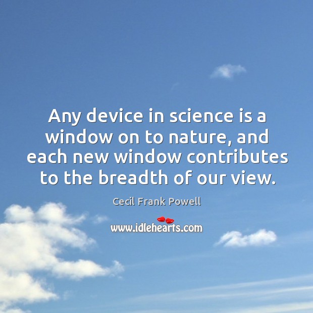 Any device in science is a window on to nature, and each new window contributes to the breadth of our view. Cecil Frank Powell Picture Quote