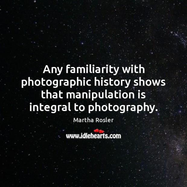 Any familiarity with photographic history shows that manipulation is integral to photography. Martha Rosler Picture Quote