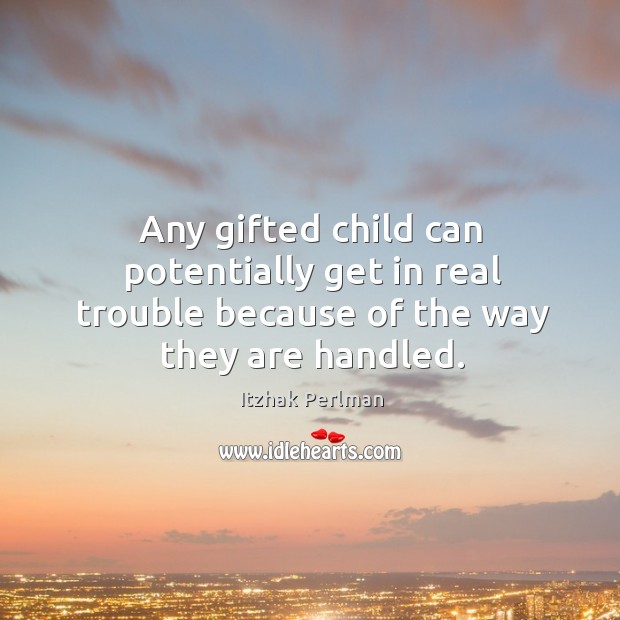 Any gifted child can potentially get in real trouble because of the way they are handled. Itzhak Perlman Picture Quote