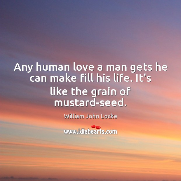 Any human love a man gets he can make fill his life. It’s like the grain of mustard-seed. William John Locke Picture Quote