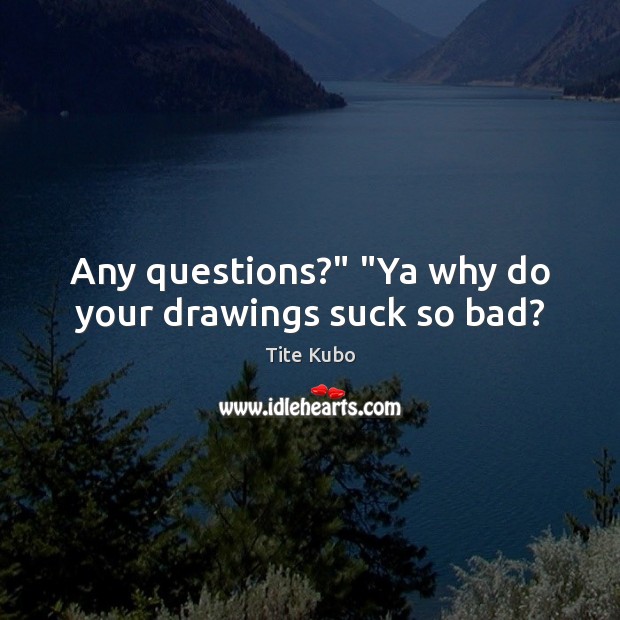 Any questions?” “Ya why do your drawings suck so bad? Image