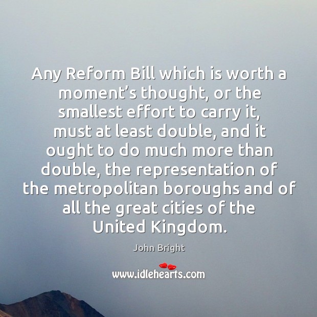 Any reform bill which is worth a moment’s thought, or the smallest effort to carry it John Bright Picture Quote