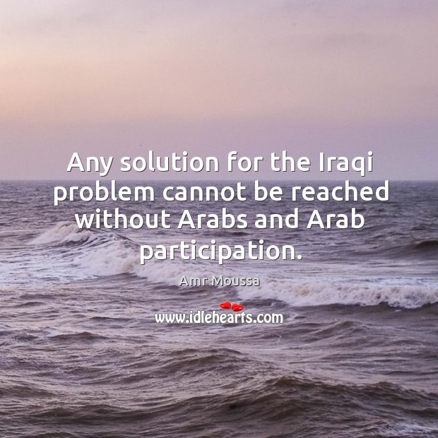 Any solution for the Iraqi problem cannot be reached without Arabs and Arab participation. Amr Moussa Picture Quote