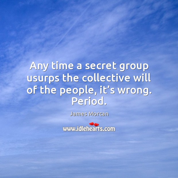 Any time a secret group usurps the collective will of the people, it’s wrong. Period. James Morcan Picture Quote
