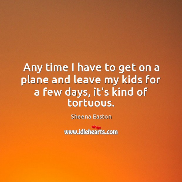 Any time I have to get on a plane and leave my kids for a few days, it’s kind of tortuous. Sheena Easton Picture Quote
