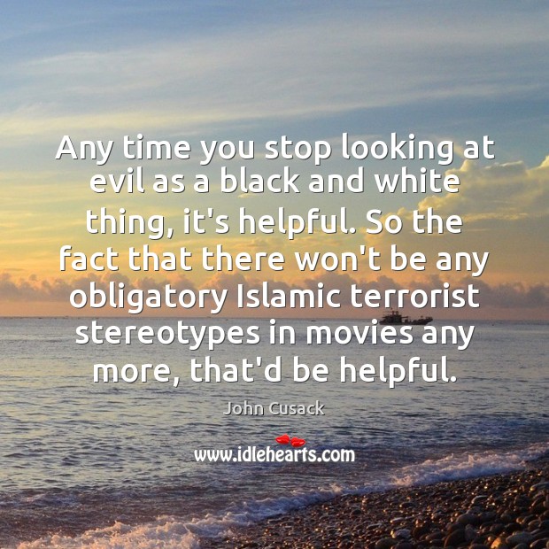 Any time you stop looking at evil as a black and white 