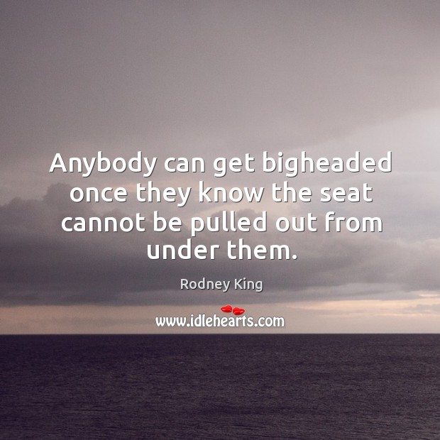 Anybody can get bigheaded once they know the seat cannot be pulled out from under them. Rodney King Picture Quote