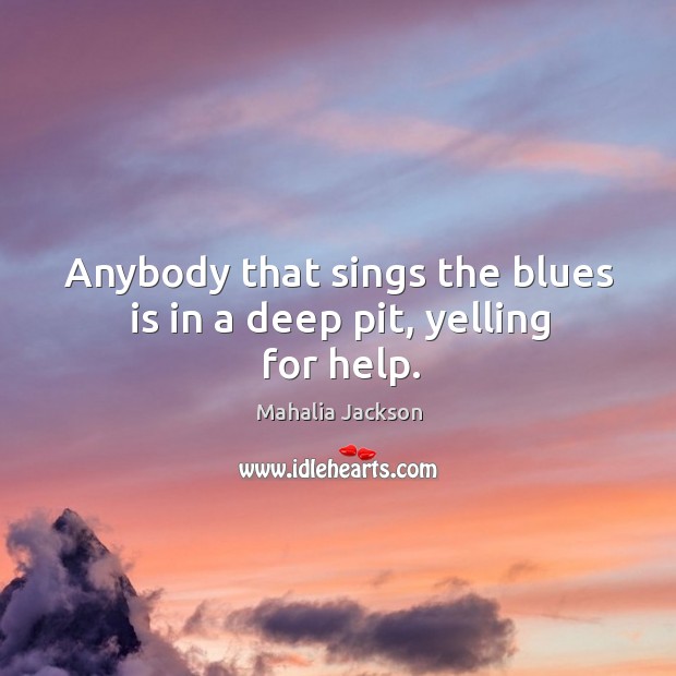Anybody that sings the blues is in a deep pit, yelling for help. Mahalia Jackson Picture Quote