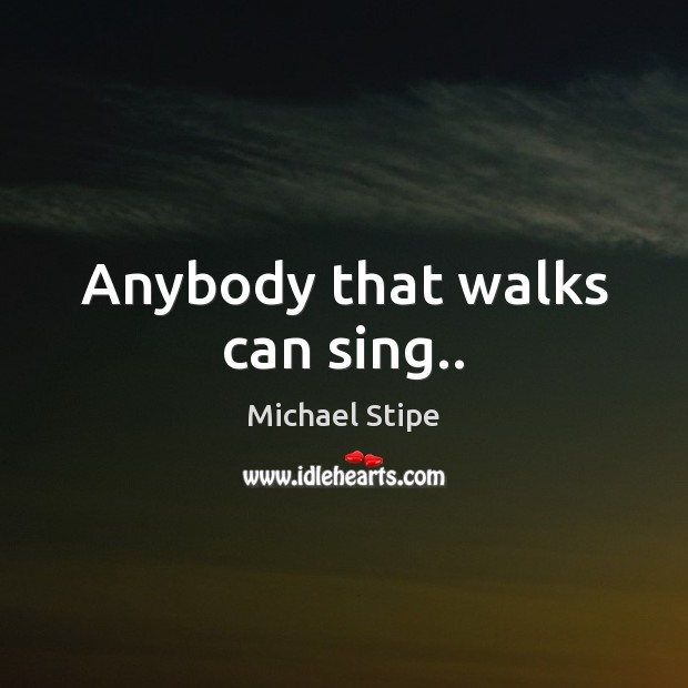Anybody that walks can sing.. Michael Stipe Picture Quote