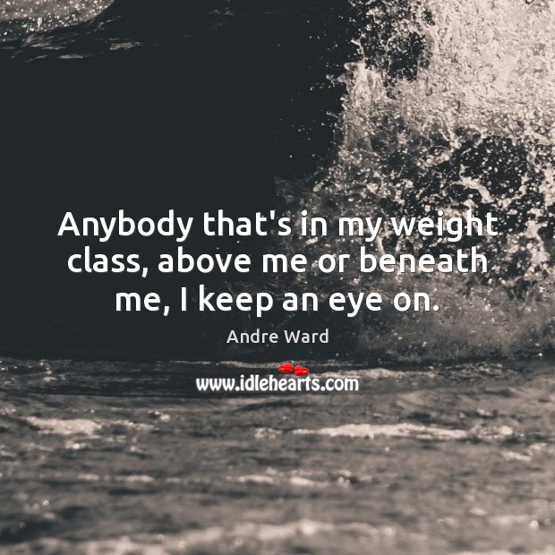 Anybody that’s in my weight class, above me or beneath me, I keep an eye on. Andre Ward Picture Quote
